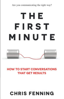 The First Minute: How to Start Conversations That Get Results by Chris Fenning